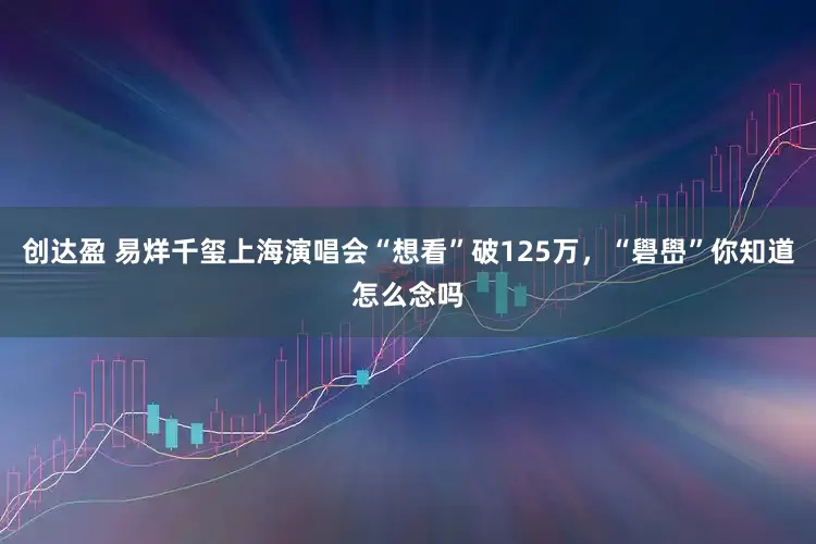 创达盈 易烊千玺上海演唱会“想看”破125万，“礐嶨”你知道怎么念吗