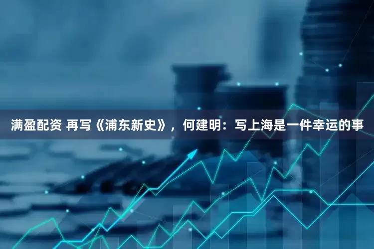 满盈配资 再写《浦东新史》，何建明：写上海是一件幸运的事