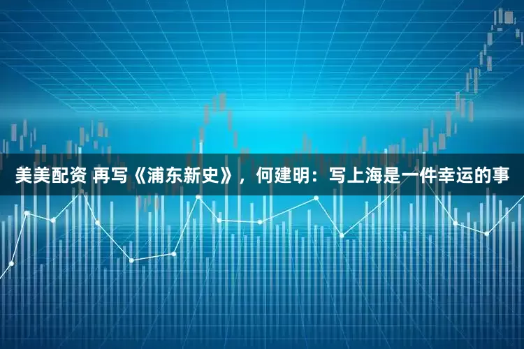 美美配资 再写《浦东新史》，何建明：写上海是一件幸运的事