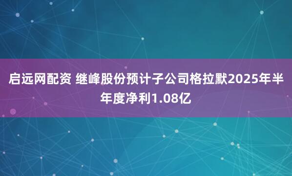 启远网配资 继峰股份预计子公司格拉默2025年半年度净利1.08亿