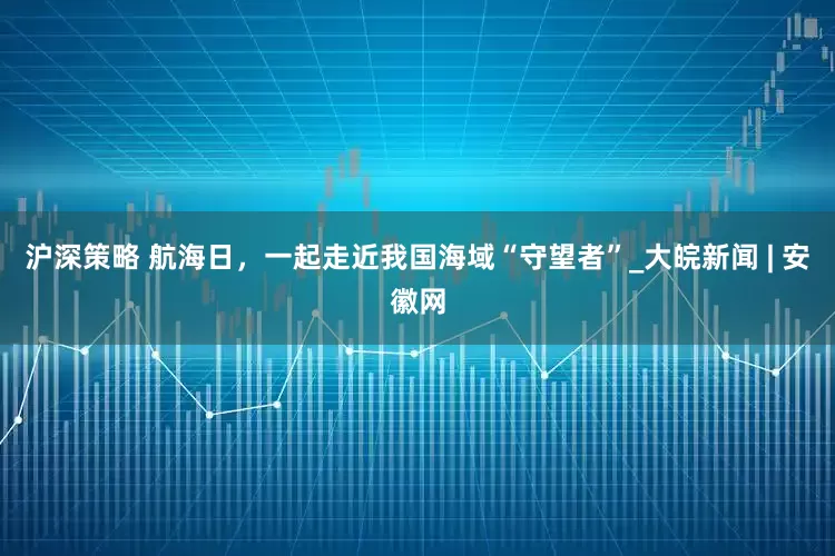沪深策略 航海日，一起走近我国海域“守望者”_大皖新闻 | 安徽网