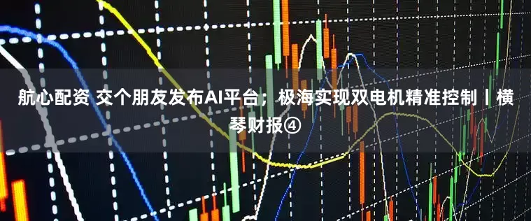 航心配资 交个朋友发布AI平台；极海实现双电机精准控制丨横琴财报④