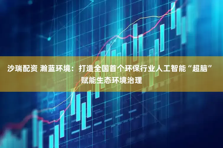 沙瑞配资 瀚蓝环境：打造全国首个环保行业人工智能“超脑” 赋能生态环境治理