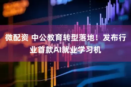 微配资 中公教育转型落地！发布行业首款AI就业学习机