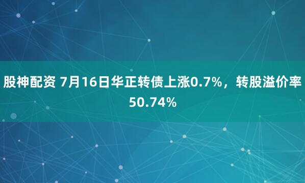 股神配资 7月16日华正转债上涨0.7%，转股溢价率50.74%