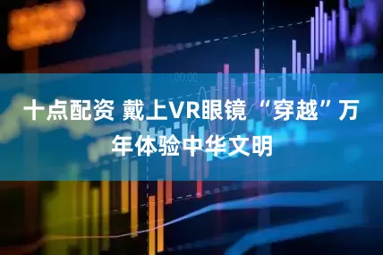 十点配资 戴上VR眼镜 “穿越”万年体验中华文明