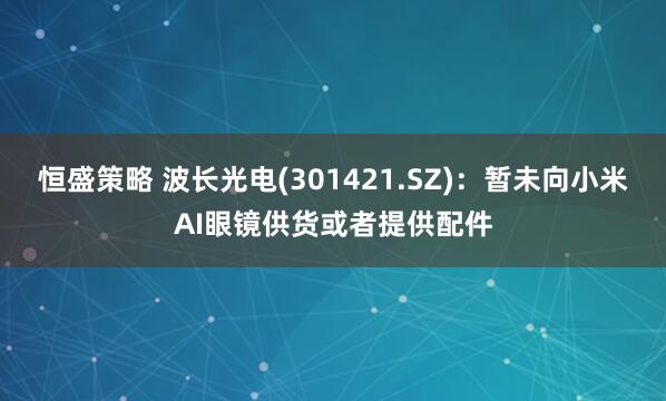 恒盛策略 波长光电(301421.SZ)：暂未向小米AI眼镜供货或者提供配件