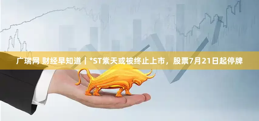 广瑞网 财经早知道｜*ST紫天或被终止上市，股票7月21日起停牌