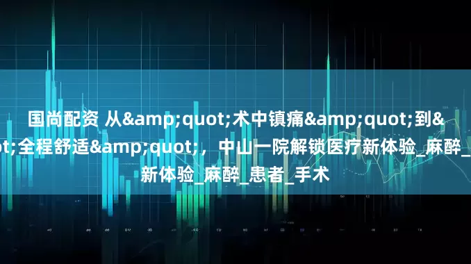 国尚配资 从&quot;术中镇痛&quot;到&quot;全程舒适&quot;，中山一院解锁医疗新体验_麻醉_患者_手术