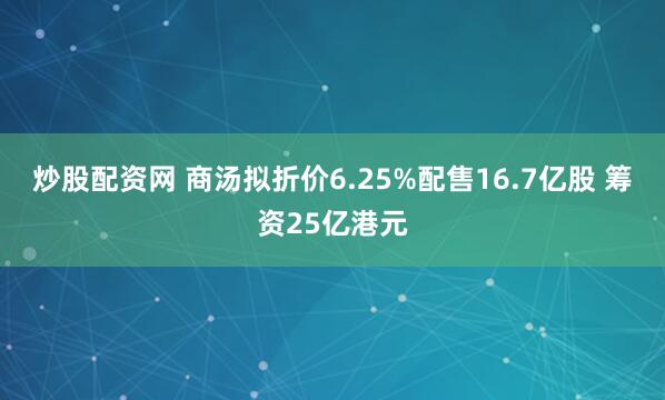 炒股配资网 商汤拟折价6.25%配售16.7亿股 筹资25亿港元
