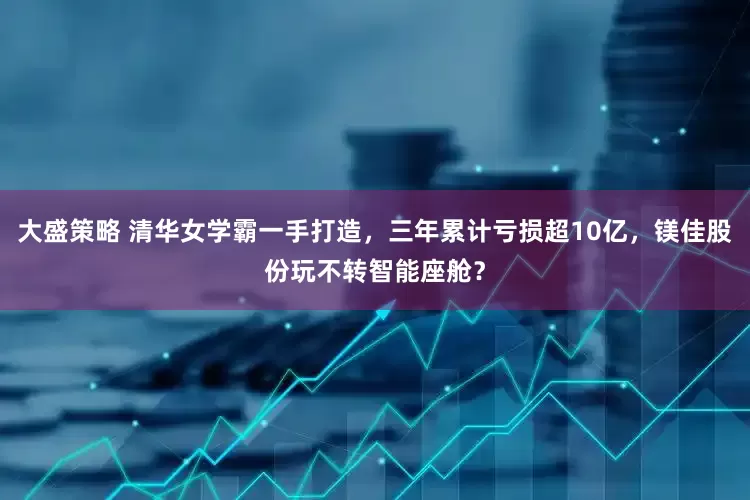 大盛策略 清华女学霸一手打造，三年累计亏损超10亿，镁佳股份玩不转智能座舱？