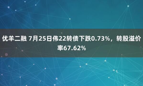 优羊二融 7月25日伟22转债下跌0.73%，转股溢价率67.62%