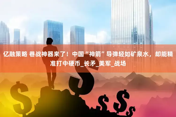 亿融策略 巷战神器来了！中国“神箭”导弹轻如矿泉水，却能精准打中硬币_长矛_美军_战场