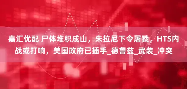嘉汇优配 尸体堆积成山，朱拉尼下令屠戮，HTS内战或打响，美国政府已插手_德鲁兹_武装_冲突