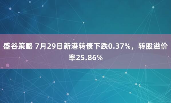 盛谷策略 7月29日新港转债下跌0.37%，转股溢价率25.86%