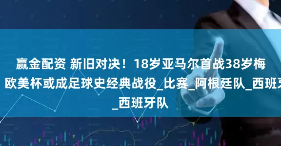 赢金配资 新旧对决！18岁亚马尔首战38岁梅西，欧美杯或成足球史经典战役_比赛_阿根廷队_西班牙队