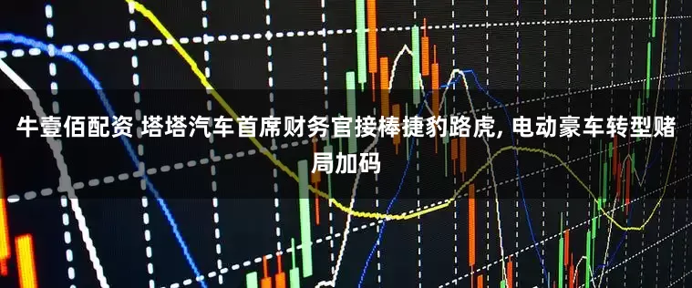 牛壹佰配资 塔塔汽车首席财务官接棒捷豹路虎, 电动豪车转型赌局加码