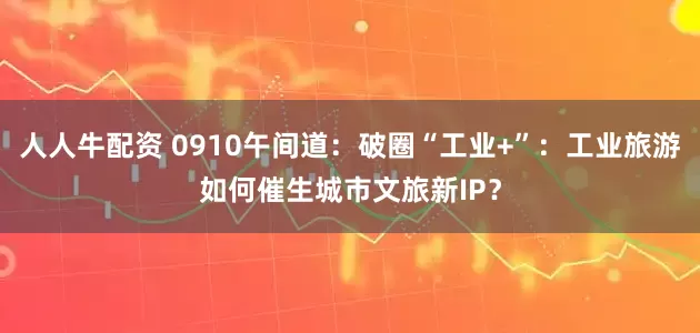 人人牛配资 0910午间道：破圈“工业+”：工业旅游如何催生城市文旅新IP？