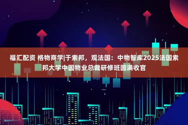 福汇配资 格物商学|于索邦,观法国:中物智库2025法国索邦大学中国物业总裁研修班圆满收官