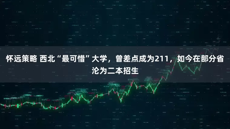 怀远策略 西北“最可惜”大学，曾差点成为211，如今在部分省沦为二本招生