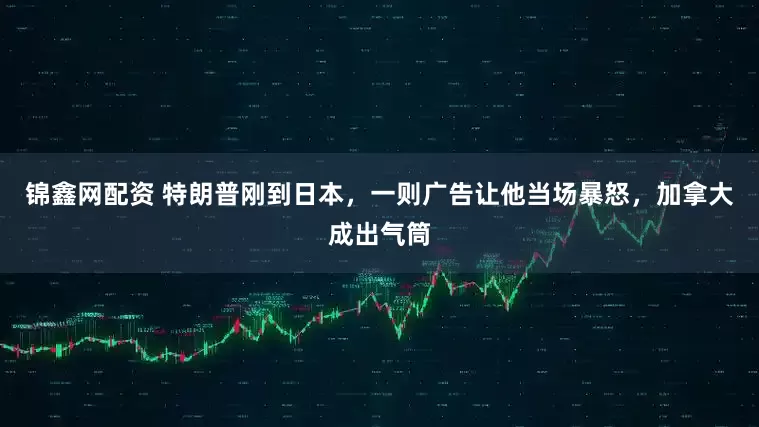 锦鑫网配资 特朗普刚到日本，一则广告让他当场暴怒，加拿大成出气筒