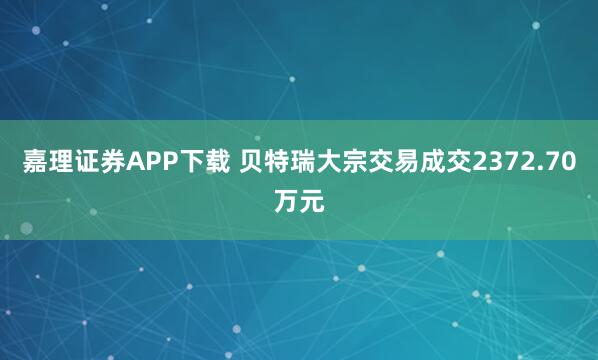 嘉理证券APP下载 贝特瑞大宗交易成交2372.70万元