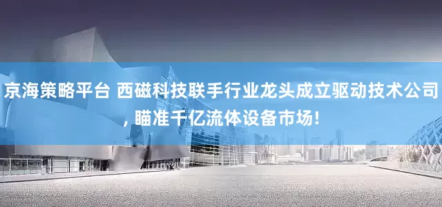 京海策略平台 西磁科技联手行业龙头成立驱动技术公司, 瞄准千亿流体设备市场!