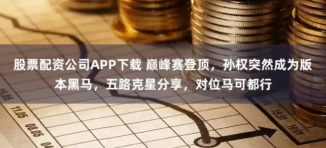 股票配资公司APP下载 巅峰赛登顶，孙权突然成为版本黑马，五路克星分享，对位马可都行